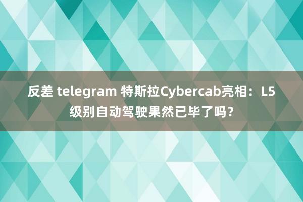 反差 telegram 特斯拉Cybercab亮相：L5级别自动驾驶果然已毕了吗？