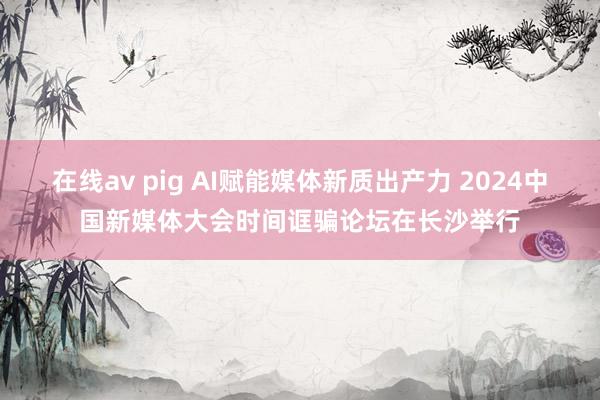 在线av pig AI赋能媒体新质出产力 2024中国新媒体大会时间诓骗论坛在长沙举行