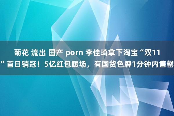 菊花 流出 国产 porn 李佳琦拿下淘宝“双11”首日销冠！5亿红包暖场，有国货色牌1分钟内售罄