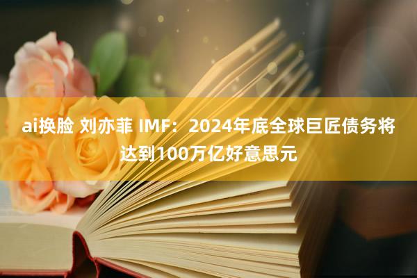 ai换脸 刘亦菲 IMF：2024年底全球巨匠债务将达到100万亿好意思元