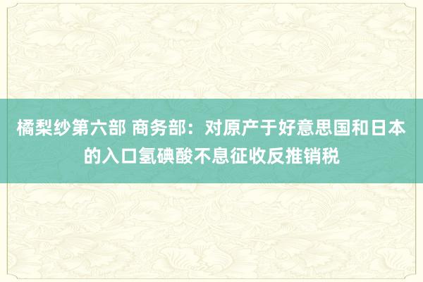 橘梨纱第六部 商务部：对原产于好意思国和日本的入口氢碘酸不息征收反推销税