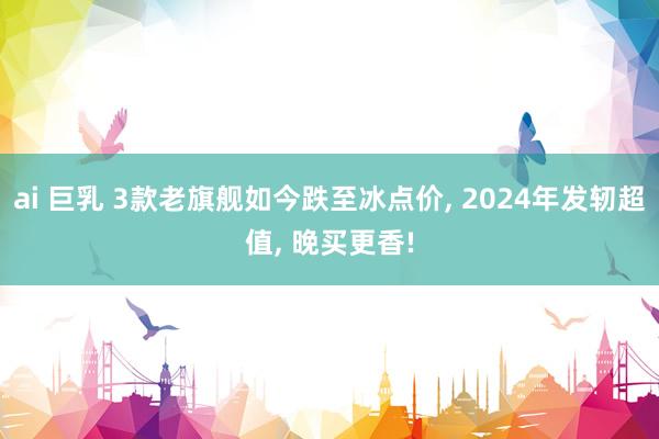 ai 巨乳 3款老旗舰如今跌至冰点价， 2024年发轫超值， 晚买更香!