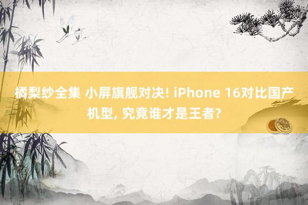 橘梨纱全集 小屏旗舰对决! iPhone 16对比国产机型， 究竟谁才是王者?