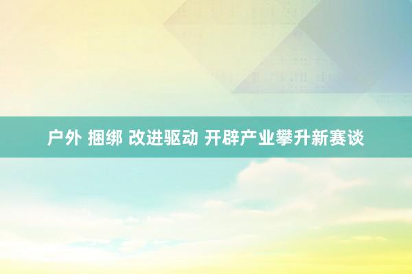 户外 捆绑 改进驱动 开辟产业攀升新赛谈