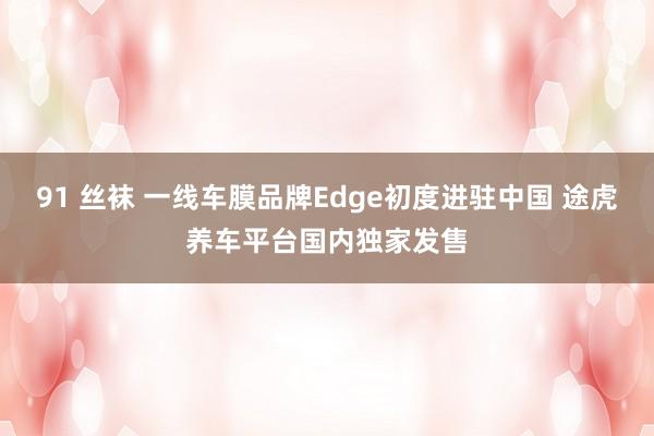 91 丝袜 一线车膜品牌Edge初度进驻中国 途虎养车平台国内独家发售