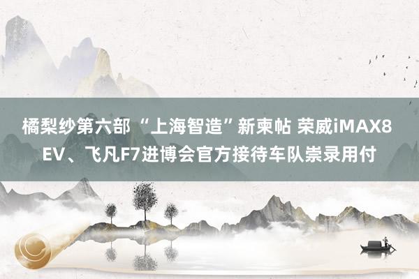 橘梨纱第六部 “上海智造”新柬帖 荣威iMAX8 EV、飞凡F7进博会官方接待车队崇录用付