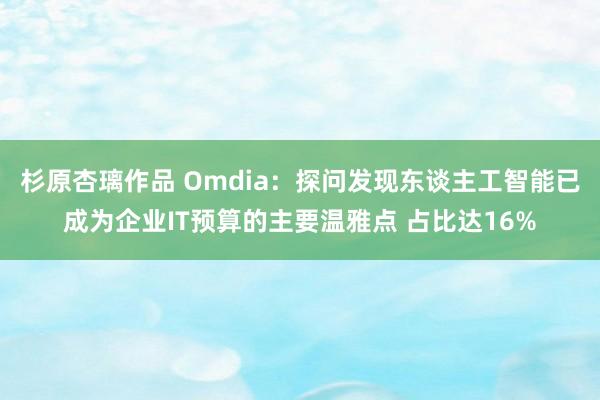 杉原杏璃作品 Omdia：探问发现东谈主工智能已成为企业IT预算的主要温雅点 占比达16%