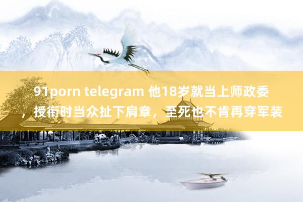 91porn telegram 他18岁就当上师政委，授衔时当众扯下肩章，至死也不肯再穿军装