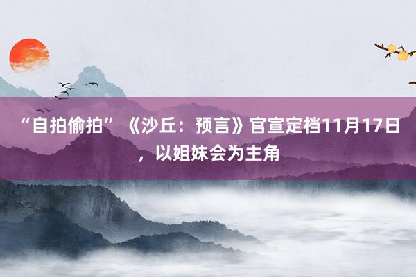 “自拍偷拍” 《沙丘：预言》官宣定档11月17日，以姐妹会为主角