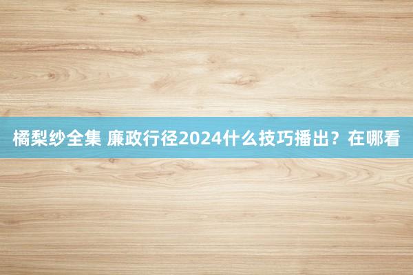 橘梨纱全集 廉政行径2024什么技巧播出？在哪看