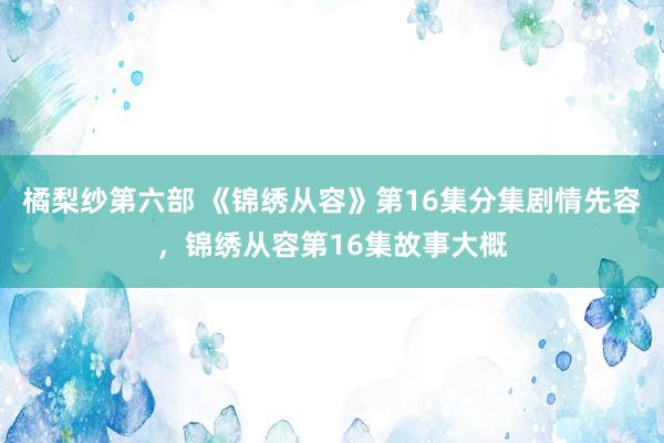 橘梨纱第六部 《锦绣从容》第16集分集剧情先容，锦绣从容第16集故事大概