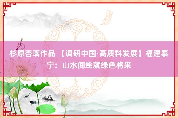 杉原杏璃作品 【调研中国·高质料发展】福建泰宁：山水间绘就绿色将来