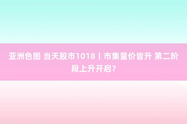 亚洲色图 当天股市1018丨市集量价皆升 第二阶段上升开启？