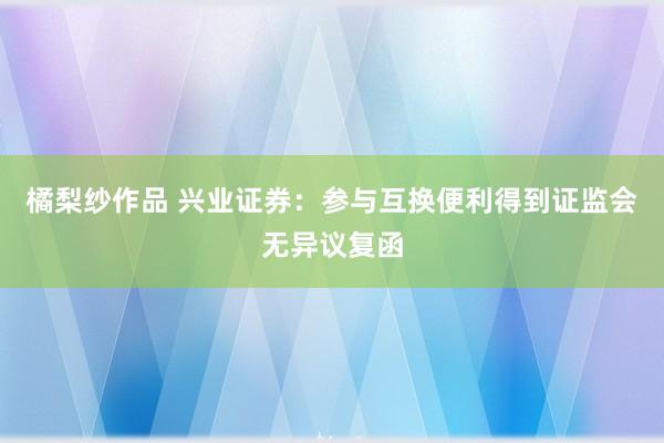 橘梨纱作品 兴业证券：参与互换便利得到证监会无异议复函