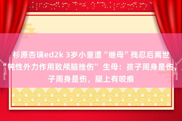 杉原杏璃ed2k 3岁小童遭“继母”残忍后离世，法则毅力“钝性外力作用致颅脑挫伤” 生母：孩子周身是伤，腿上有咬痕