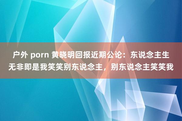 户外 porn 黄晓明回报近期公论：东说念主生无非即是我笑笑别东说念主，别东说念主笑笑我