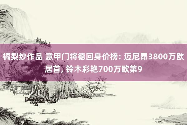 橘梨纱作品 意甲门将德回身价榜: 迈尼昂3800万欧居首， 铃木彩艳700万欧第9