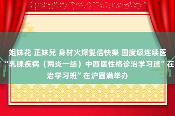 姐妹花 正妹兒 身材火爆雙倍快樂 国度级连续医学进修技俩 “乳腺疾病（两炎一结）中西医性格诊治学习班”在沪圆满举办