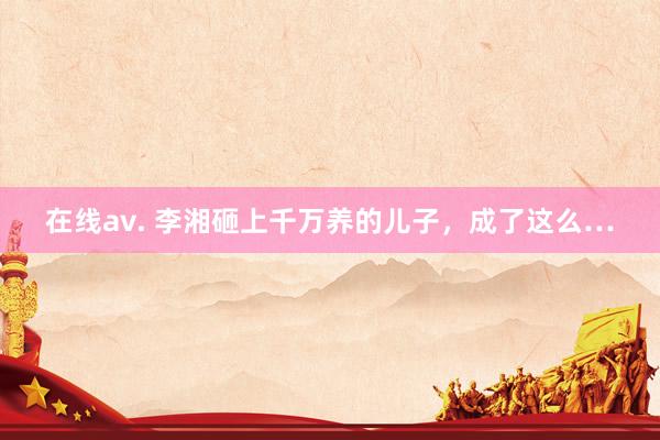 在线av. 李湘砸上千万养的儿子，成了这么…