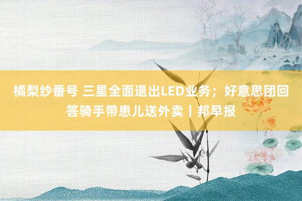 橘梨纱番号 三星全面退出LED业务；好意思团回答骑手带患儿送外卖丨邦早报