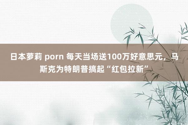 日本萝莉 porn 每天当场送100万好意思元，马斯克为特朗普搞起“红包拉新”