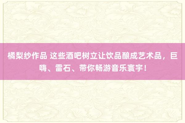 橘梨纱作品 这些酒吧树立让饮品酿成艺术品，巨嗨、雷石、带你畅游音乐寰宇！