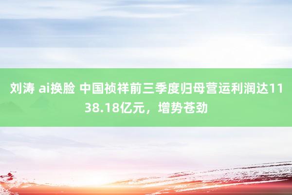 刘涛 ai换脸 中国祯祥前三季度归母营运利润达1138.18亿元，增势苍劲