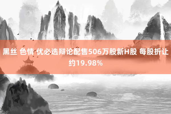 黑丝 色情 优必选辩论配售506万股新H股 每股折让约19.98%