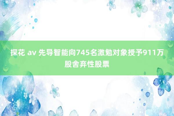 探花 av 先导智能向745名激勉对象授予911万股舍弃性股票