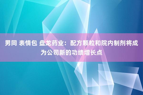 男同 表情包 盘龙药业：配方颗粒和院内制剂将成为公司新的功绩增长点