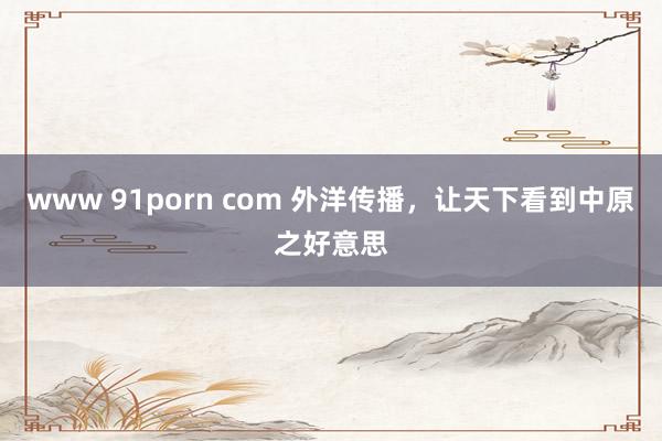 www 91porn com 外洋传播，让天下看到中原之好意思