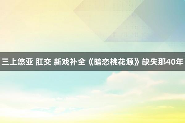 三上悠亚 肛交 新戏补全《暗恋桃花源》缺失那40年