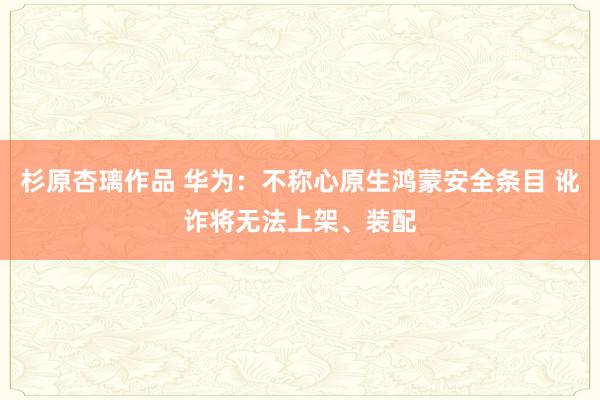 杉原杏璃作品 华为：不称心原生鸿蒙安全条目 讹诈将无法上架、装配