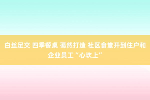 白丝足交 四季餐桌 蔼然打造 社区食堂开到住户和企业员工“心坎上”
