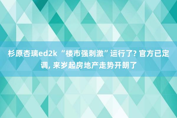 杉原杏璃ed2k “楼市强刺激”运行了? 官方已定调， 来岁起房地产走势开朗了