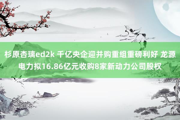 杉原杏璃ed2k 千亿央企迎并购重组重磅利好 龙源电力拟16.86亿元收购8家新动力公司股权