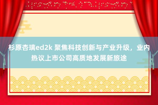 杉原杏璃ed2k 聚焦科技创新与产业升级，业内热议上市公司高质地发展新旅途