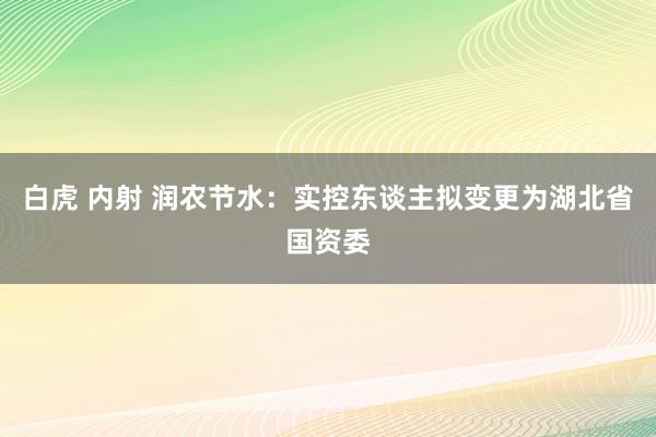 白虎 内射 润农节水：实控东谈主拟变更为湖北省国资委