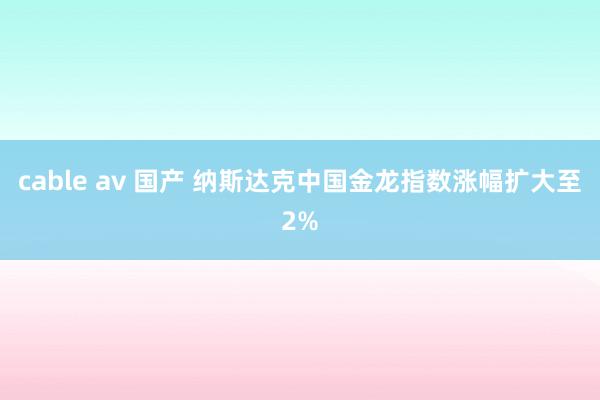 cable av 国产 纳斯达克中国金龙指数涨幅扩大至2%