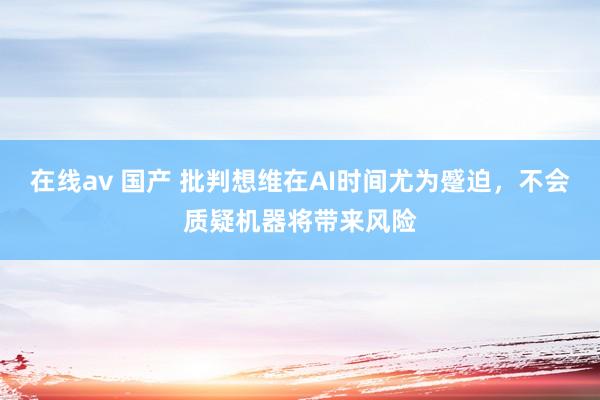 在线av 国产 批判想维在AI时间尤为蹙迫，不会质疑机器将带来风险