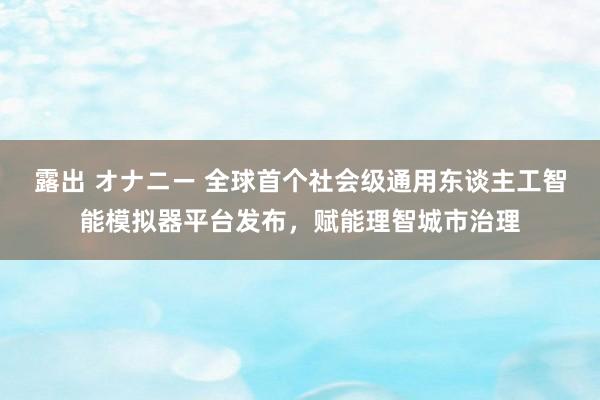 露出 オナニー 全球首个社会级通用东谈主工智能模拟器平台发布，赋能理智城市治理