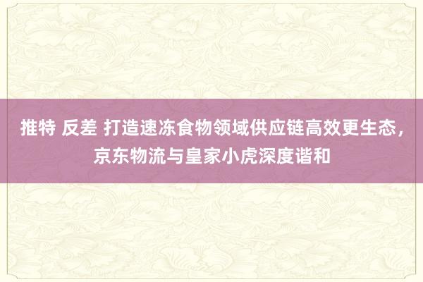 推特 反差 打造速冻食物领域供应链高效更生态，京东物流与皇家小虎深度谐和