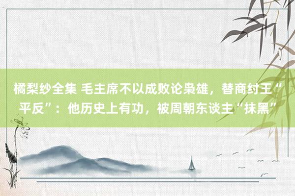 橘梨纱全集 毛主席不以成败论枭雄，替商纣王“平反”：他历史上有功，被周朝东谈主“抹黑”