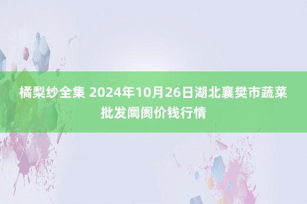 橘梨纱全集 2024年10月26日湖北襄樊市蔬菜批发阛阓价钱行情