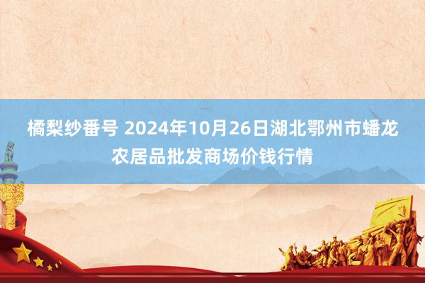 橘梨纱番号 2024年10月26日湖北鄂州市蟠龙农居品批发商场价钱行情