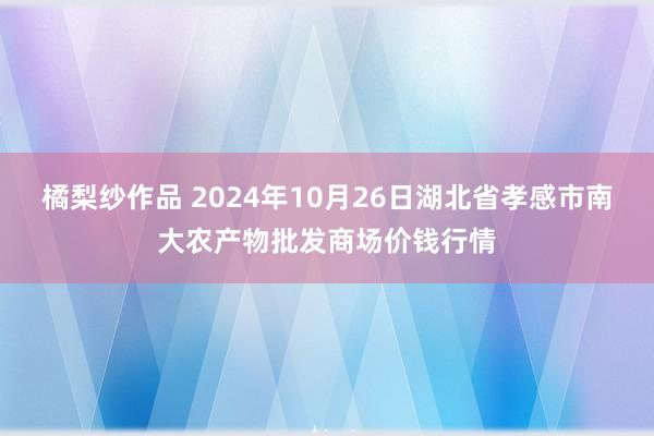 橘梨纱作品 2024年10月26日湖北省孝感市南大农产物批发商场价钱行情