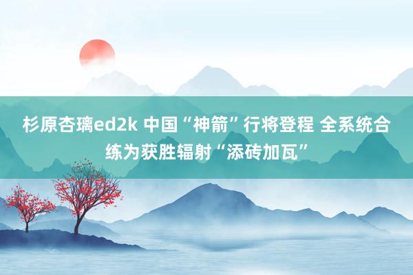 杉原杏璃ed2k 中国“神箭”行将登程 全系统合练为获胜辐射“添砖加瓦”