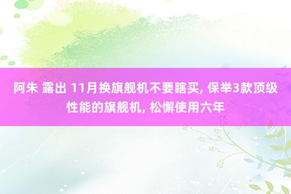 阿朱 露出 11月换旗舰机不要瞎买， 保举3款顶级性能的旗舰机， 松懈使用六年