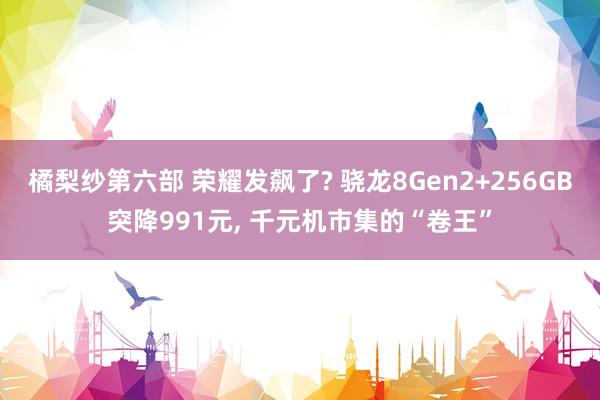 橘梨纱第六部 荣耀发飙了? 骁龙8Gen2+256GB突降991元， 千元机市集的“卷王”