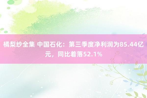 橘梨纱全集 中国石化：第三季度净利润为85.44亿元，同比着落52.1%